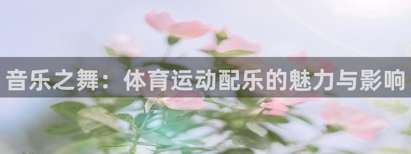 球深体育比分：音乐之舞：体育运动配乐的魅力与影响